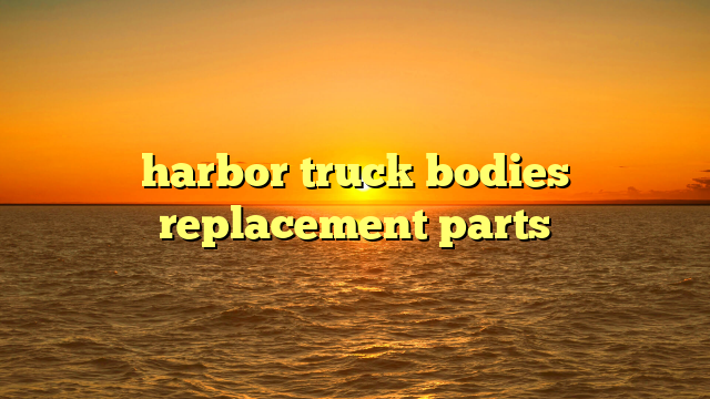 Harbor Truck Bodies Replacement Parts: Ensuring Longevity, Functionality, and Value